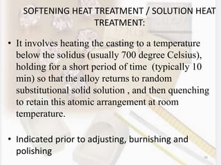 35
SOFTENING HEAT TREATMENT / SOLUTION HEAT
TREATMENT:
• It involves heating the casting to a temperature
below the solidus (usually 700 degree Celsius),
holding for a short period of time (typically 10
min) so that the alloy returns to random
substitutional solid solution , and then quenching
to retain this atomic arrangement at room
temperature.
• Indicated prior to adjusting, burnishing and
polishing
 