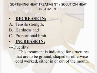 37
SOFTENING HEAT TREATMENT / SOLUTION HEAT
TREATMENT:
• DECREASE IN:
A. Tensile strength,
B. Hardness and
C. Proportional limit
• INCREASE IN:
---Ductility.
This treatment is indicated for structures
that are to be ground, shaped or otherwise
cold worked, either in or out of the mouth.
 