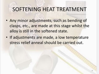 SOFTENING HEAT TREATMENT
• Any minor adjustments, such as bending of
clasps, etc., are made at this stage whilst the
alloy is still in the softened state.
• If adjustments are made, a low temperature
stress relief anneal should be carried out.
38
 