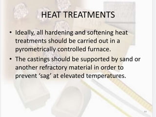 HEAT TREATMENTS
• Ideally, all hardening and softening heat
treatments should be carried out in a
pyrometrically controlled furnace.
• The castings should be supported by sand or
another refractory material in order to
prevent ‘sag’ at elevated temperatures.
44
 