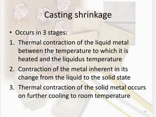 Casting shrinkage
• Occurs in 3 stages:
1. Thermal contraction of the liquid metal
between the temperature to which it is
heated and the liquidus temperature
2. Contraction of the metal inherent in its
change from the liquid to the solid state
3. Thermal contraction of the solid metal occurs
on further cooling to room temperature
45
 