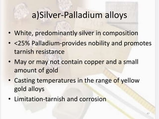 a)Silver-Palladium alloys
• White, predominantly silver in composition
• <25% Palladium-provides nobility and promotes
tarnish resistance
• May or may not contain copper and a small
amount of gold
• Casting temperatures in the range of yellow
gold alloys
• Limitation-tarnish and corrosion
47
 