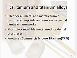 c)Titanium and titanium alloys
• Used for all-metal and metal-ceramic
prostheses,implants and removable partial
denture frameworks
• Most biocompatible metal used for dental
prostheses
• Known as Commercially pure Titanium(CPTi)
49
 