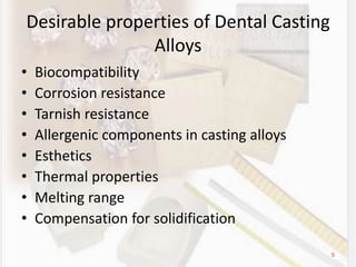 Desirable properties of Dental Casting
Alloys
• Biocompatibility
• Corrosion resistance
• Tarnish resistance
• Allergenic components in casting alloys
• Esthetics
• Thermal properties
• Melting range
• Compensation for solidification
5
 