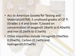 • Acc to American Society for Testing and
Materials(ASTM), 5 unalloyed grades of CP Ti
(Grades 1-4 and Grade 7),based on
concentration of oxygen(0.18wt% to 0.40wt%)
and iron (0.2wt% to 0.5wt%)
• Other impurities include nitrogen(0.03wt%to
0.05wt%), Carbon (0.1wt%)and
hydrogen(0.015wt%)
50
 