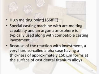 • High melting point(1668°C)
• Special casting machine with arc-melting
capability and an argon atmosphere is
typically used along with compatible casting
investment
• Because of the reaction with investment, a
very hard so-called alpha case having a
thickness of approximately 150 µm forms at
the surface of cast dental titanium alloys
53
 