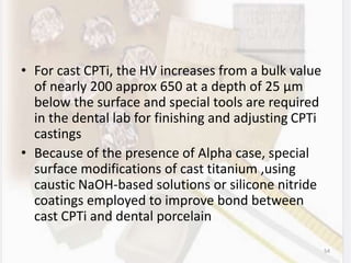 • For cast CPTi, the HV increases from a bulk value
of nearly 200 approx 650 at a depth of 25 µm
below the surface and special tools are required
in the dental lab for finishing and adjusting CPTi
castings
• Because of the presence of Alpha case, special
surface modifications of cast titanium ,using
caustic NaOH-based solutions or silicone nitride
coatings employed to improve bond between
cast CPTi and dental porcelain
54
 
