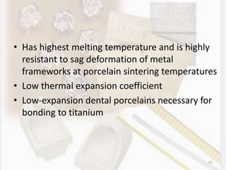 • Has highest melting temperature and is highly
resistant to sag deformation of metal
frameworks at porcelain sintering temperatures
• Low thermal expansion coefficient
• Low-expansion dental porcelains necessary for
bonding to titanium
55
 
