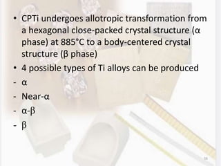 • CPTi undergoes allotropic transformation from
a hexagonal close-packed crystal structure (α
phase) at 885°C to a body-centered crystal
structure (β phase)
• 4 possible types of Ti alloys can be produced
- α
- Near-α
- α-β
- β
56
 