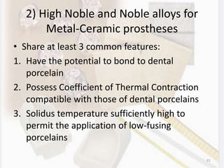 2) High Noble and Noble alloys for
Metal-Ceramic prostheses
• Share at least 3 common features:
1. Have the potential to bond to dental
porcelain
2. Possess Coefficient of Thermal Contraction
compatible with those of dental porcelains
3. Solidus temperature sufficiently high to
permit the application of low-fusing
porcelains
61
 