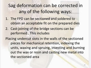Sag deformation can be corrected in
any of the following ways:
1. The FPD can be sectioned and soldered to
obtain an acceptable fit on the prepared dies
2. Cast-joining of the bridge sections can be
performed . This includes
Placing undercut slots in the walls of the sectioned
pieces for mechanical retention, indexing the
units, waxing and spruing, investing and burning
out the wax or resin and casting new metal into
the sectioned area
66
 