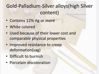 Gold-Palladium-Silver alloys(high Silver
content)
• Contains 12% Ag or more
• White colored
• Used because of their lower cost and
comparable physical properties
• Improved resistance to creep
deformation(sag)
• Difficult to burnish
• Porcelain discoloration
70
 