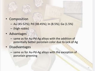 • Composition
– Au (45-52%); Pd (38-45%); In (8.5%); Ga (1.5%)
– (high noble)
• Advantages
– same as for Au-Pd-Ag alloys with the addition of
potentially better porcelain color due to lack of Ag
• Disadvantages
– same as for Au-Pd-Ag alloys with the exception of
porcelain greening
72
 