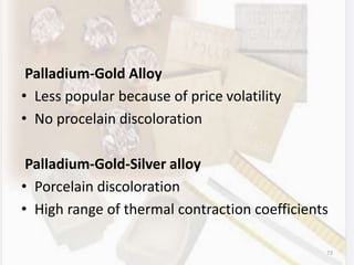 Palladium-Gold Alloy
• Less popular because of price volatility
• No procelain discoloration
Palladium-Gold-Silver alloy
• Porcelain discoloration
• High range of thermal contraction coefficients
73
 
