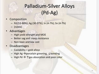 Palladium-Silver Alloys
(Pd-Ag)
• Composition
– Pd (53-88%); Ag (30-37%); In (4-7%); Sn (4-7%)
– (noble)
• Advantages
– High yield strength and MOE
– Better sag and creep resistance
– Non-toxic and low cost
• Disadvantages
– Castability < gold alloys
– High Ag porcelain greening, ↓bonding
– High Pd  ↑gas absorption and poor color
76
 