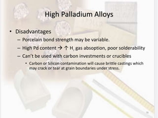 78
High Palladium Alloys
• Disadvantages
– Porcelain bond strength may be variable.
– High Pd content  ↑ H2 gas absoption, poor solderability
– Can’t be used with carbon investments or crucibles
• Carbon or Silicon contamination will cause brittle castings which
may crack or tear at grain boundaries under stress.
 