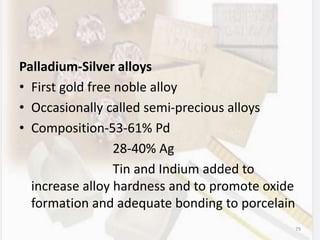 Palladium-Silver alloys
• First gold free noble alloy
• Occasionally called semi-precious alloys
• Composition-53-61% Pd
28-40% Ag
Tin and Indium added to
increase alloy hardness and to promote oxide
formation and adequate bonding to porcelain
79
 