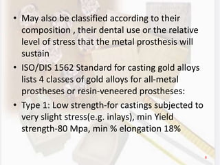 • May also be classified according to their
composition , their dental use or the relative
level of stress that the metal prosthesis will
sustain
• ISO/DIS 1562 Standard for casting gold alloys
lists 4 classes of gold alloys for all-metal
prostheses or resin-veneered prostheses:
• Type 1: Low strength-for castings subjected to
very slight stress(e.g. inlays), min Yield
strength-80 Mpa, min % elongation 18%
8
 