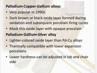 Palladium-Copper-Gallium alloys
• Very popular in 1990s
• Dark brown or black oxide layer formed during
oxidation and subsequent porcelain firing cycles
• Mask this oxide layer with opaque procelain
Palladium-Gallium-Silver alloy
• Lighter-colored oxide layer than Pd-Cu alloys
• Thermally compatible with lower expansion
porcelains
• Lower hardness-can be adjusted in lab and chair
side
81
 