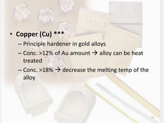 • Copper (Cu) ***
– Principle hardener in gold alloys
– Conc. >12% of Au amount  alloy can be heat
treated
– Conc. >18%  decrease the melting temp of the
alloy
83
 