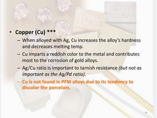 • Copper (Cu) ***
– When alloyed with Ag, Cu increases the alloy’s hardness
and decreases melting temp.
– Cu imparts a reddish color to the metal and contributes
most to the corrosion of gold alloys.
– Ag/Cu ratio is important to tarnish resistance (but not as
important as the Ag/Pd ratio).
– Cu is not found in PFM alloys due to its tendency to
discolor the porcelain.
84
 