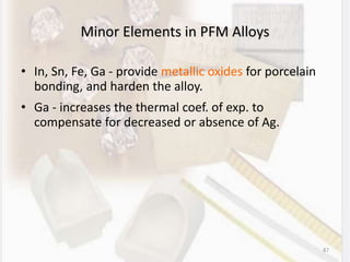 87
Minor Elements in PFM Alloys
• In, Sn, Fe, Ga - provide metallic oxides for porcelain
bonding, and harden the alloy.
• Ga - increases the thermal coef. of exp. to
compensate for decreased or absence of Ag.
 