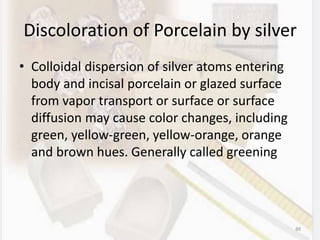 Discoloration of Porcelain by silver
• Colloidal dispersion of silver atoms entering
body and incisal porcelain or glazed surface
from vapor transport or surface or surface
diffusion may cause color changes, including
green, yellow-green, yellow-orange, orange
and brown hues. Generally called greening
88
 