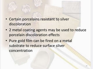 • Certain porcelains resistant to silver
discoloration
• 2 metal coating agents may be used to reduce
porcelain discoloration effects
• Pure gold film can be fired on a metal
substrate to reduce surface silver
concentration
89
 