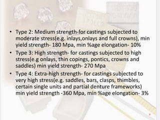 • Type 2: Medium strength-for castings subjected to
moderate stress(e.g. inlays,onlays and full crowns), min
yield strength- 180 Mpa, min %age elongation- 10%
• Type 3: High strength- for castings subjected to high
stress(e.g onlays, thin copings, pontics, crowns and
saddles) min yield strength- 270 Mpa
• Type 4: Extra-high strength- for castings subjected to
very high stress(e.g. saddles, bars, clasps, thimbles,
certain single units and partial denture frameworks)
min yield strength -360 Mpa, min %age elongation- 3%
9
 