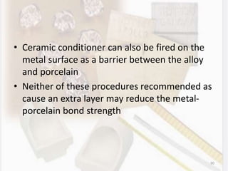 • Ceramic conditioner can also be fired on the
metal surface as a barrier between the alloy
and porcelain
• Neither of these procedures recommended as
cause an extra layer may reduce the metal-
porcelain bond strength
90
 