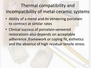 Thermal compatibility and
incompatibility of metal-ceramic systems
• Ability of a metal and its veneering porcelain
to contract at similar rates
• Clinical success of porcelain-veneered
restorations also depends on acceptable
adherence ,framework or coping fit, esthetics
and the absence of high residual tensile stress
91
 