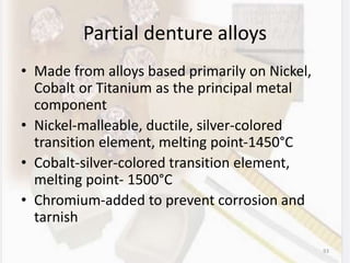 Partial denture alloys
• Made from alloys based primarily on Nickel,
Cobalt or Titanium as the principal metal
component
• Nickel-malleable, ductile, silver-colored
transition element, melting point-1450°C
• Cobalt-silver-colored transition element,
melting point- 1500°C
• Chromium-added to prevent corrosion and
tarnish
93
 