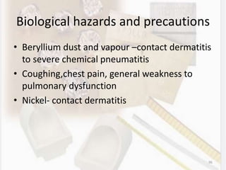 Biological hazards and precautions
• Beryllium dust and vapour –contact dermatitis
to severe chemical pneumatitis
• Coughing,chest pain, general weakness to
pulmonary dysfunction
• Nickel- contact dermatitis
96
 