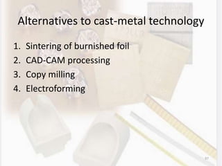 Alternatives to cast-metal technology
1. Sintering of burnished foil
2. CAD-CAM processing
3. Copy milling
4. Electroforming
97
 