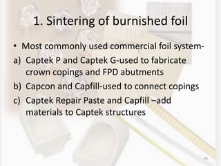 1. Sintering of burnished foil
• Most commonly used commercial foil system-
a) Captek P and Captek G-used to fabricate
crown copings and FPD abutments
b) Capcon and Capfill-used to connect copings
c) Captek Repair Paste and Capfill –add
materials to Captek structures
98
 