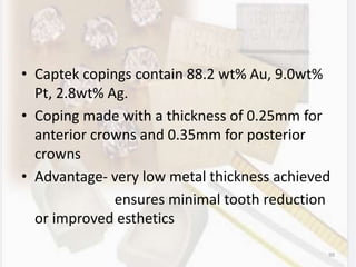 • Captek copings contain 88.2 wt% Au, 9.0wt%
Pt, 2.8wt% Ag.
• Coping made with a thickness of 0.25mm for
anterior crowns and 0.35mm for posterior
crowns
• Advantage- very low metal thickness achieved
ensures minimal tooth reduction
or improved esthetics
99
 