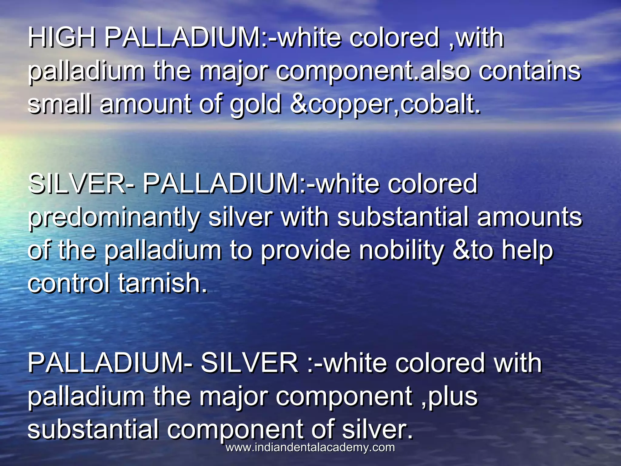 HIGH PALLADIUM:-white colored ,withHIGH PALLADIUM:-white colored ,with
palladium the major component.also containspalladium the major component.also contains
small amount of gold &copper,cobalt.small amount of gold &copper,cobalt.
SILVER- PALLADIUM:-white coloredSILVER- PALLADIUM:-white colored
predominantly silver with substantial amountspredominantly silver with substantial amounts
of the palladium to provide nobility &to helpof the palladium to provide nobility &to help
control tarnish.control tarnish.
PALLADIUM- SILVER :-white colored withPALLADIUM- SILVER :-white colored with
palladium the major component ,pluspalladium the major component ,plus
substantial component of silver.substantial component of silver.www.indiandentalacademy.comwww.indiandentalacademy.com
 