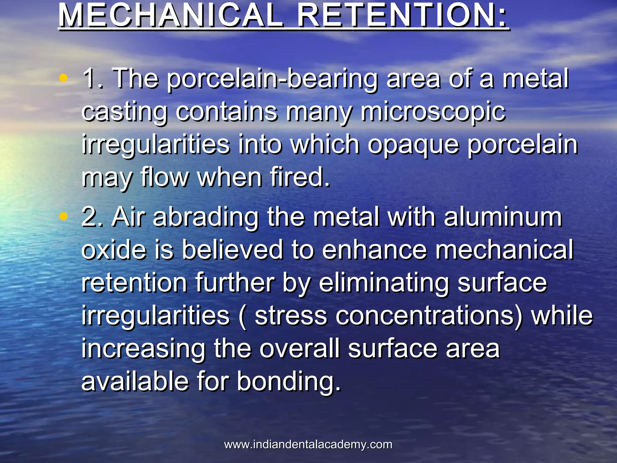 MECHANICAL RETENTION:MECHANICAL RETENTION:
• 1. The porcelain-bearing area of a metal1. The porcelain-bearing area of a metal
casting contains many microscopiccasting contains many microscopic
irregularities into which opaque porcelainirregularities into which opaque porcelain
may flow when fired.may flow when fired.
• 2. Air abrading the metal with aluminum2. Air abrading the metal with aluminum
oxide is believed to enhance mechanicaloxide is believed to enhance mechanical
retention further by eliminating surfaceretention further by eliminating surface
irregularities ( stress concentrations) whileirregularities ( stress concentrations) while
increasing the overall surface areaincreasing the overall surface area
available for bonding.available for bonding.
www.indiandentalacademy.comwww.indiandentalacademy.com
 