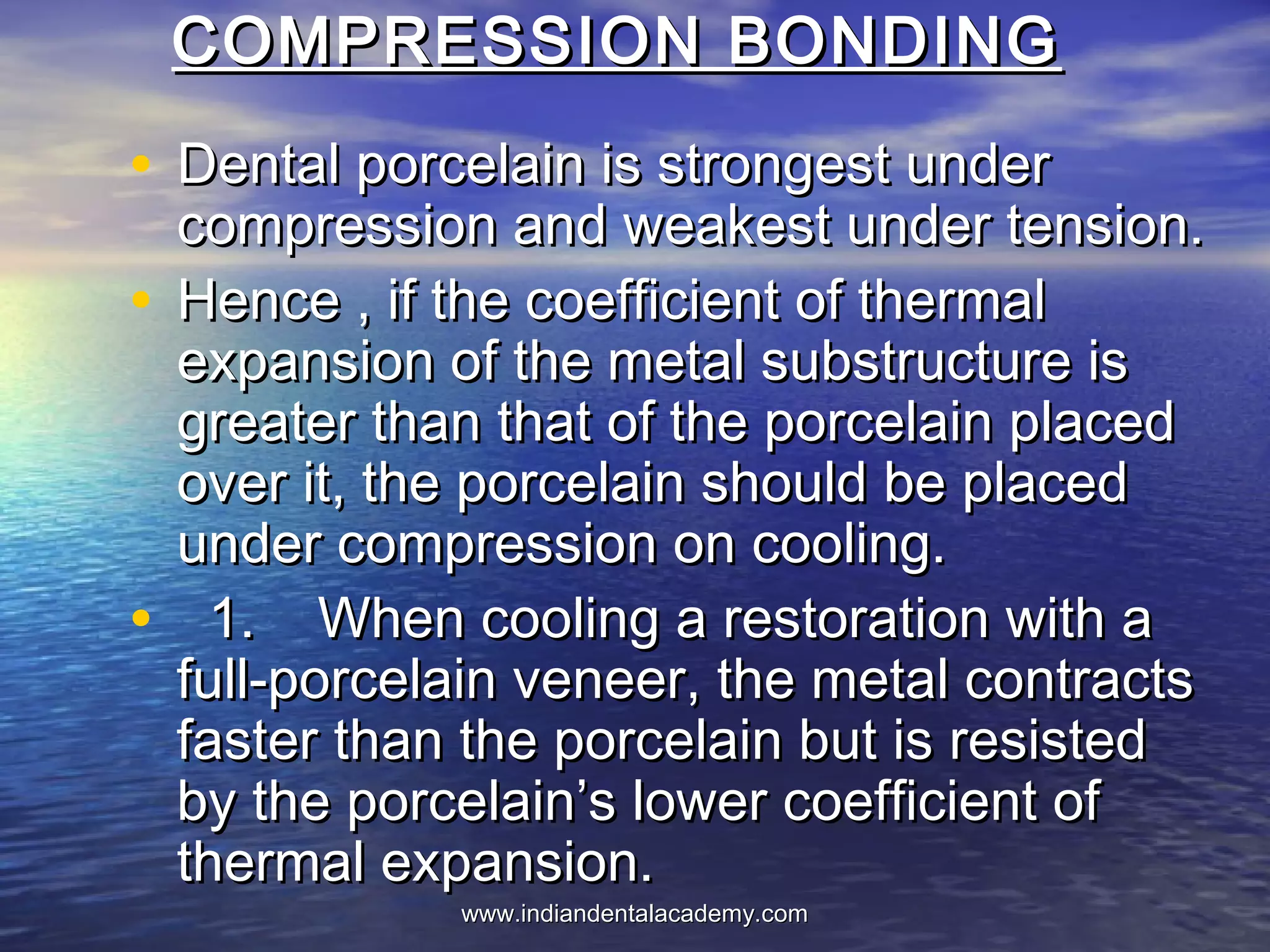 COMPRESSION BONDINGCOMPRESSION BONDING
• Dental porcelain is strongest underDental porcelain is strongest under
compression and weakest under tension.compression and weakest under tension.
• Hence , if the coefficient of thermalHence , if the coefficient of thermal
expansion of the metal substructure isexpansion of the metal substructure is
greater than that of the porcelain placedgreater than that of the porcelain placed
over it, the porcelain should be placedover it, the porcelain should be placed
under compression on cooling.under compression on cooling.
• 1. When cooling a restoration with a1. When cooling a restoration with a
full-porcelain veneer, the metal contractsfull-porcelain veneer, the metal contracts
faster than the porcelain but is resistedfaster than the porcelain but is resisted
by the porcelain’s lower coefficient ofby the porcelain’s lower coefficient of
thermal expansion.thermal expansion.
www.indiandentalacademy.comwww.indiandentalacademy.com
 