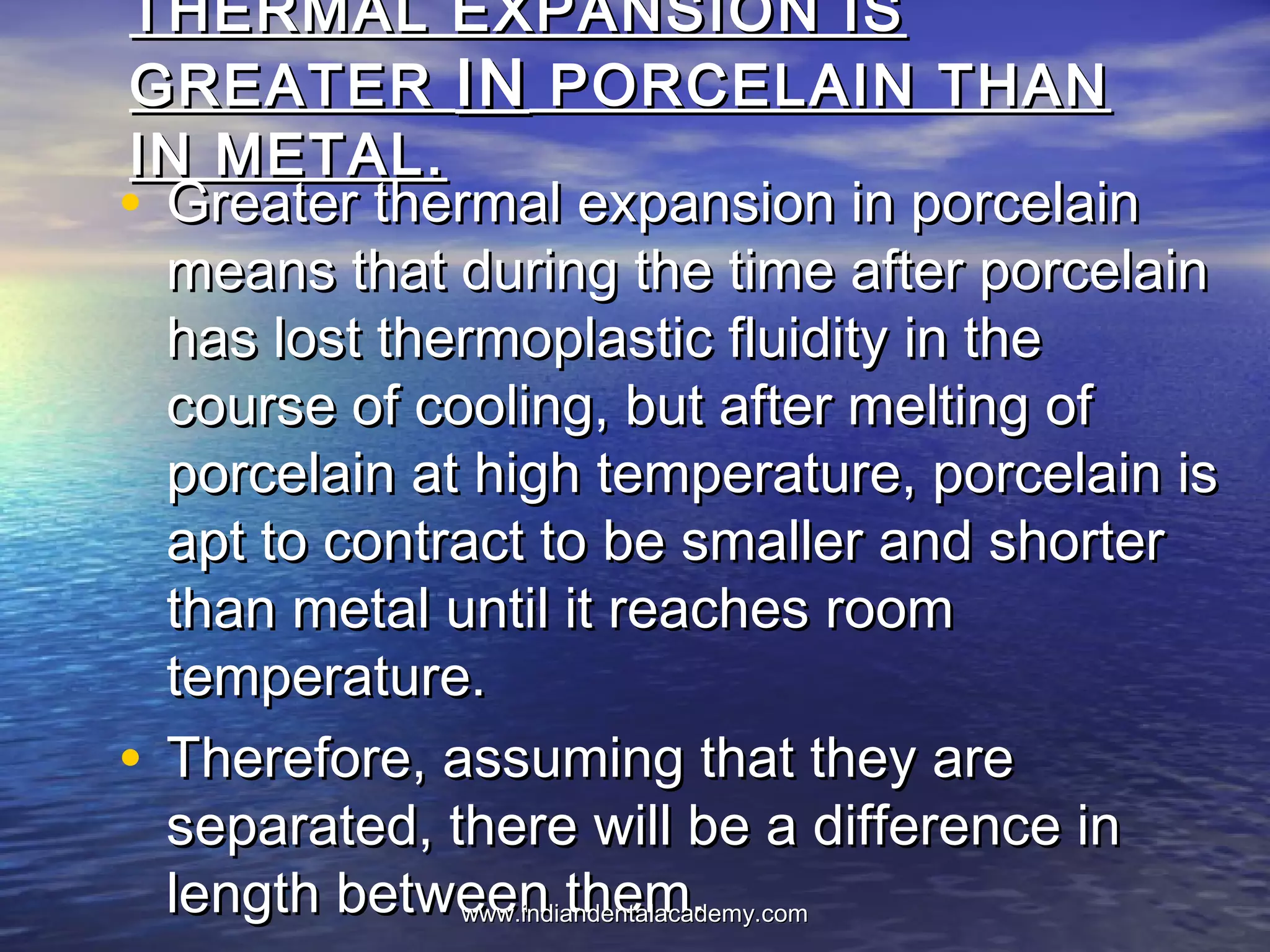 THERMAL EXPANSION ISTHERMAL EXPANSION IS
GREATERGREATER ININ PORCELAIN THANPORCELAIN THAN
IN METAL.IN METAL.
• Greater thermal expansion in porcelainGreater thermal expansion in porcelain
means that during the time after porcelainmeans that during the time after porcelain
has lost thermoplastic fluidity in thehas lost thermoplastic fluidity in the
course of cooling, but after melting ofcourse of cooling, but after melting of
porcelain at high temperature, porcelain isporcelain at high temperature, porcelain is
apt to contract to be smaller and shorterapt to contract to be smaller and shorter
than metal until it reaches roomthan metal until it reaches room
temperature.temperature.
• Therefore, assuming that they areTherefore, assuming that they are
separated, there will be a difference inseparated, there will be a difference in
length between them.length between them.www.indiandentalacademy.comwww.indiandentalacademy.com
 