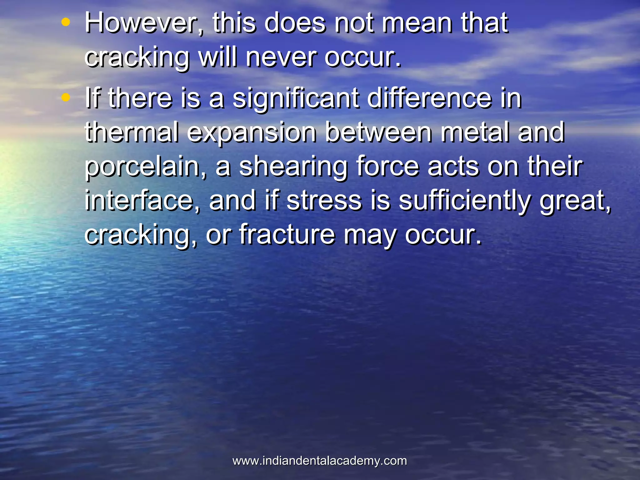 • However, this does not mean thatHowever, this does not mean that
cracking will never occur.cracking will never occur.
• If there is a significant difference inIf there is a significant difference in
thermal expansion between metal andthermal expansion between metal and
porcelain, a shearing force acts on theirporcelain, a shearing force acts on their
interface, and if stress is sufficiently great,interface, and if stress is sufficiently great,
cracking, or fracture may occur.cracking, or fracture may occur.
www.indiandentalacademy.comwww.indiandentalacademy.com
 