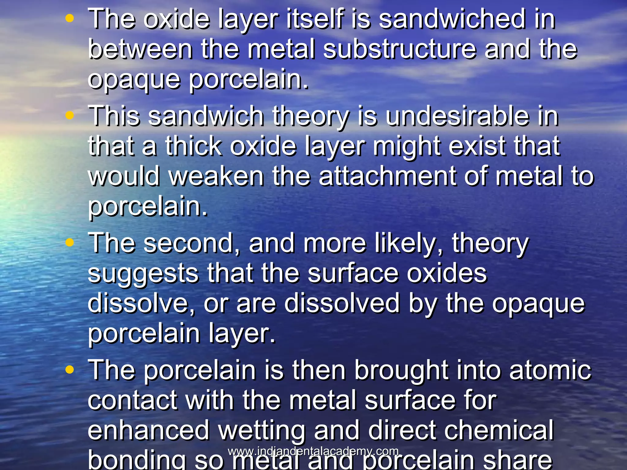 • The oxide layer itself is sandwiched inThe oxide layer itself is sandwiched in
between the metal substructure and thebetween the metal substructure and the
opaque porcelain.opaque porcelain.
• This sandwich theory is undesirable inThis sandwich theory is undesirable in
that a thick oxide layer might exist thatthat a thick oxide layer might exist that
would weaken the attachment of metal towould weaken the attachment of metal to
porcelain.porcelain.
• The second, and more likely, theoryThe second, and more likely, theory
suggests that the surface oxidessuggests that the surface oxides
dissolve, or are dissolved by the opaquedissolve, or are dissolved by the opaque
porcelain layer.porcelain layer.
• The porcelain is then brought into atomicThe porcelain is then brought into atomic
contact with the metal surface forcontact with the metal surface for
enhanced wetting and direct chemicalenhanced wetting and direct chemical
bonding so metal and porcelain sharewww.indiandentalacademy.comwww.indiandentalacademy.com
 