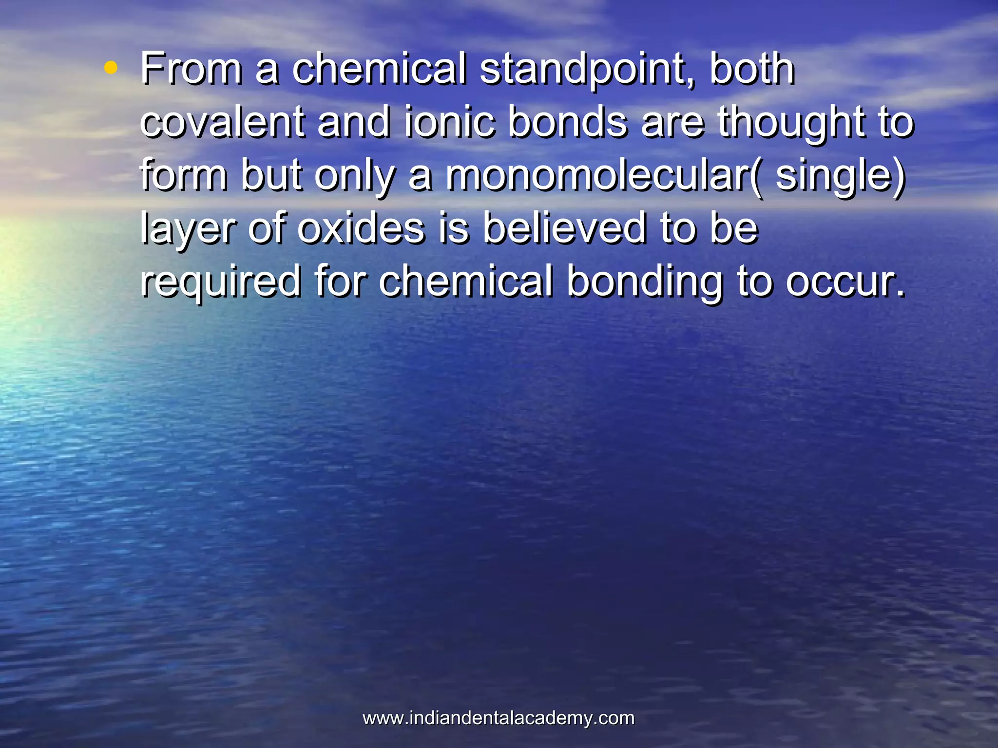 • From a chemical standpoint, bothFrom a chemical standpoint, both
covalent and ionic bonds are thought tocovalent and ionic bonds are thought to
form but only a monomolecular( single)form but only a monomolecular( single)
layer of oxides is believed to belayer of oxides is believed to be
required for chemical bonding to occur.required for chemical bonding to occur.
www.indiandentalacademy.comwww.indiandentalacademy.com
 