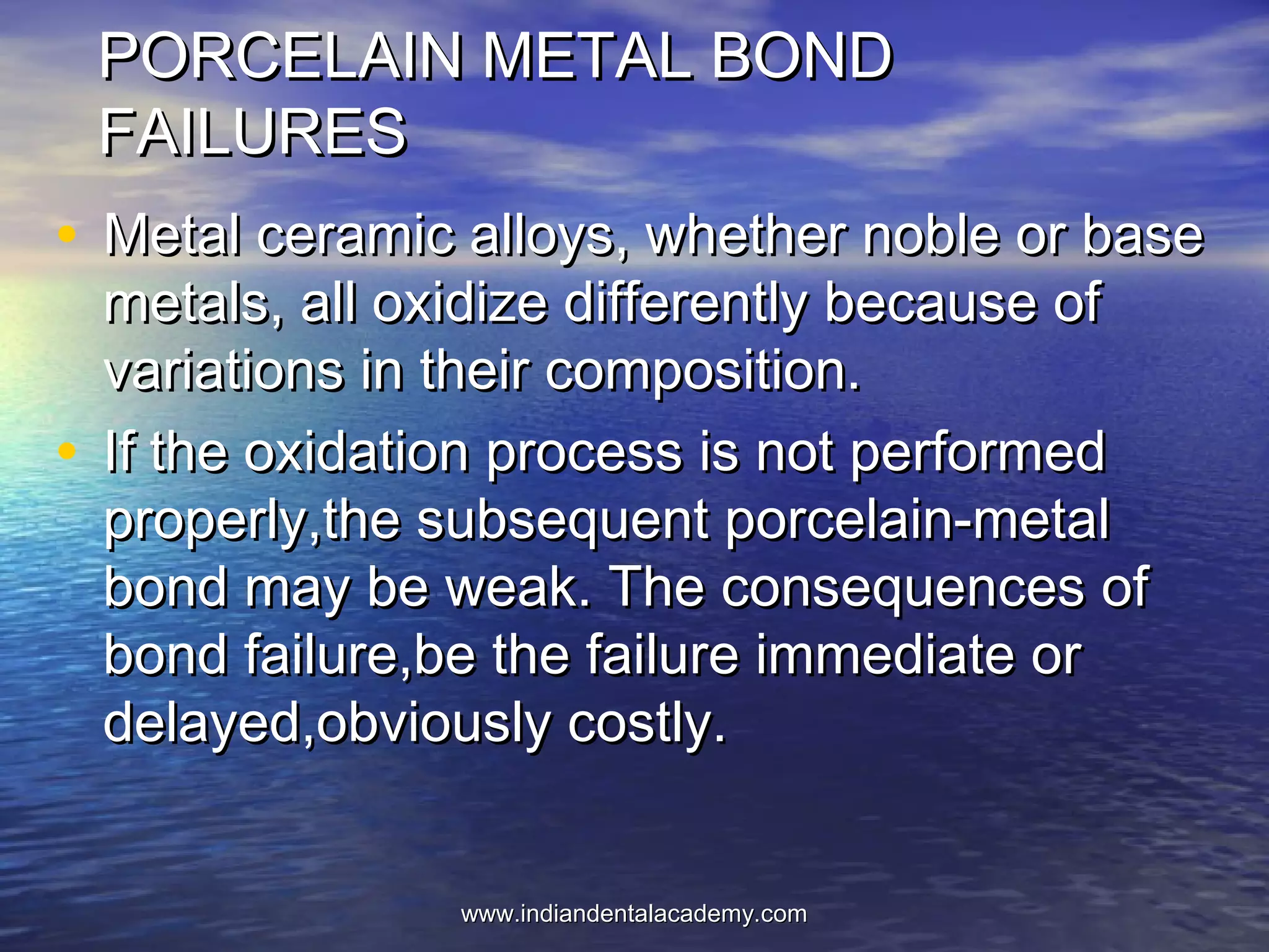 PORCELAIN METAL BONDPORCELAIN METAL BOND
FAILURESFAILURES
• Metal ceramic alloys, whether noble or baseMetal ceramic alloys, whether noble or base
metals, all oxidize differently because ofmetals, all oxidize differently because of
variations in their composition.variations in their composition.
• If the oxidation process is not performedIf the oxidation process is not performed
properly,the subsequent porcelain-metalproperly,the subsequent porcelain-metal
bond may be weak. The consequences ofbond may be weak. The consequences of
bond failure,be the failure immediate orbond failure,be the failure immediate or
delayed,obviously costly.delayed,obviously costly.
www.indiandentalacademy.comwww.indiandentalacademy.com
 