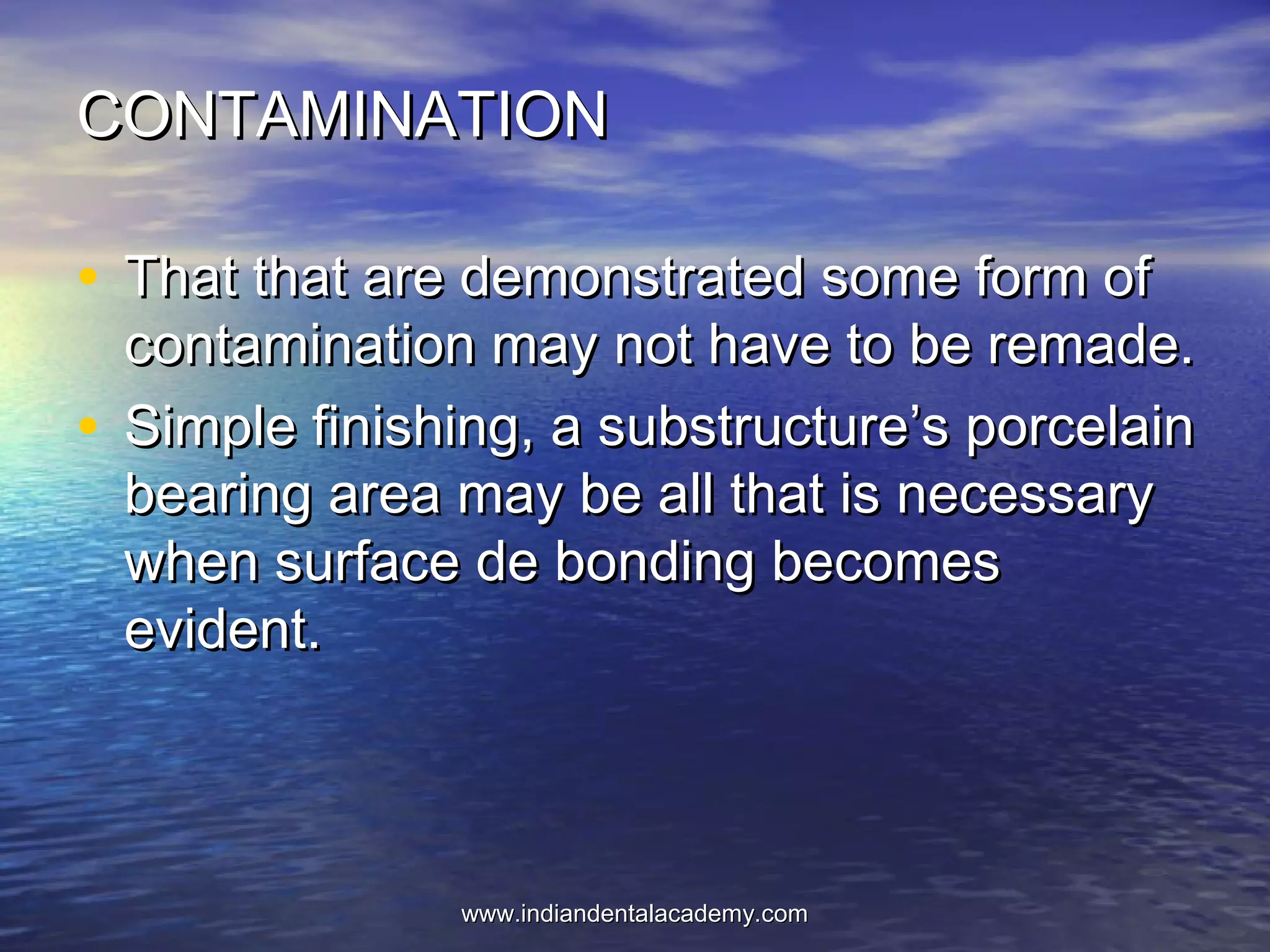 CONTAMINATIONCONTAMINATION
• That that are demonstrated some form ofThat that are demonstrated some form of
contamination may not have to be remade.contamination may not have to be remade.
• Simple finishing, a substructure’s porcelainSimple finishing, a substructure’s porcelain
bearing area may be all that is necessarybearing area may be all that is necessary
when surface de bonding becomeswhen surface de bonding becomes
evident.evident.
www.indiandentalacademy.comwww.indiandentalacademy.com
 