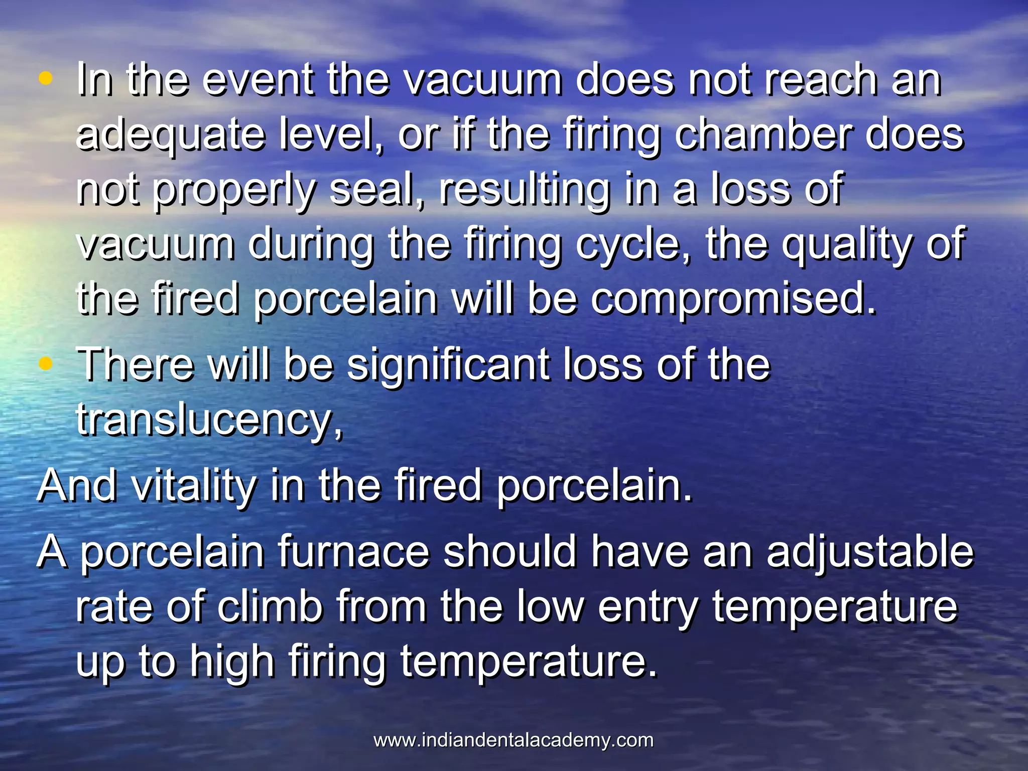 • In the event the vacuum does not reach anIn the event the vacuum does not reach an
adequate level, or if the firing chamber doesadequate level, or if the firing chamber does
not properly seal, resulting in a loss ofnot properly seal, resulting in a loss of
vacuum during the firing cycle, the quality ofvacuum during the firing cycle, the quality of
the fired porcelain will be compromised.the fired porcelain will be compromised.
• There will be significant loss of theThere will be significant loss of the
translucency,translucency,
And vitality in the fired porcelain.And vitality in the fired porcelain.
A porcelain furnace should have an adjustableA porcelain furnace should have an adjustable
rate of climb from the low entry temperaturerate of climb from the low entry temperature
up to high firing temperature.up to high firing temperature.
www.indiandentalacademy.comwww.indiandentalacademy.com
 