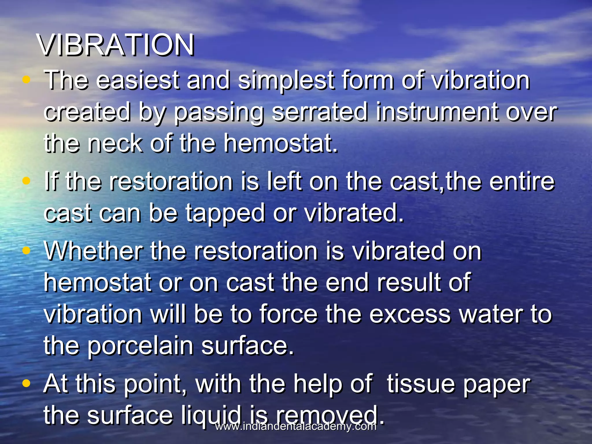 VIBRATIONVIBRATION
• The easiest and simplest form of vibrationThe easiest and simplest form of vibration
created by passing serrated instrument overcreated by passing serrated instrument over
the neck of the hemostat.the neck of the hemostat.
• If the restoration is left on the cast,the entireIf the restoration is left on the cast,the entire
cast can be tapped or vibrated.cast can be tapped or vibrated.
• Whether the restoration is vibrated onWhether the restoration is vibrated on
hemostat or on cast the end result ofhemostat or on cast the end result of
vibration will be to force the excess water tovibration will be to force the excess water to
the porcelain surface.the porcelain surface.
• At this point, with the help of tissue paperAt this point, with the help of tissue paper
the surface liquid is removed.the surface liquid is removed.www.indiandentalacademy.comwww.indiandentalacademy.com
 