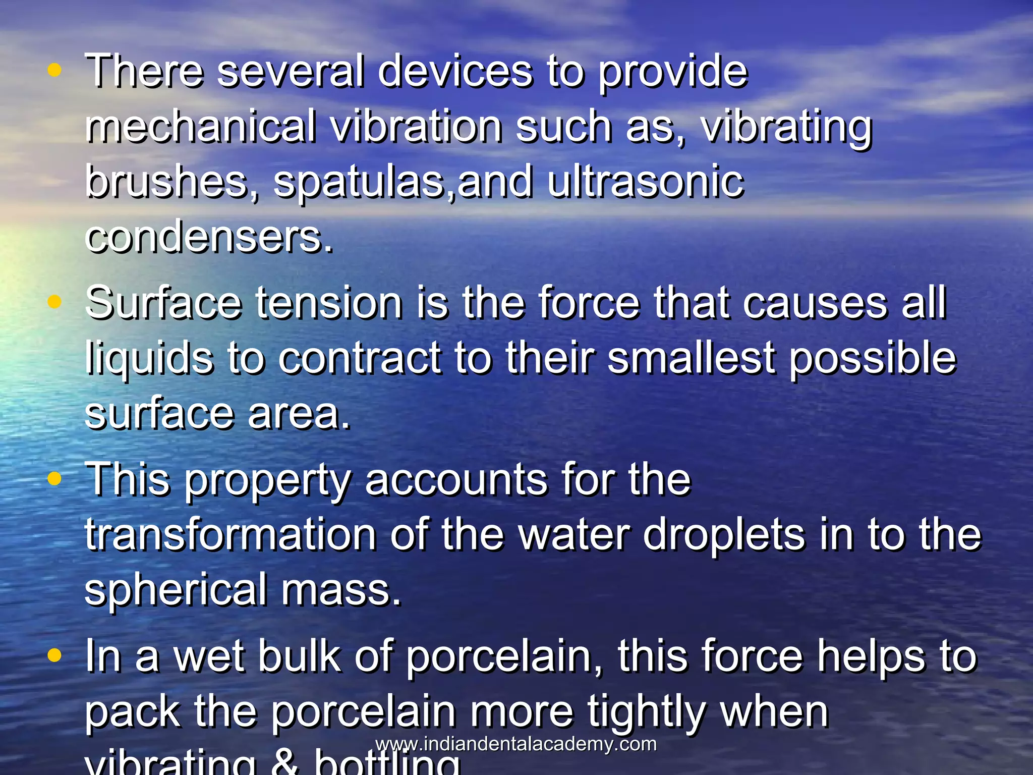 • There several devices to provideThere several devices to provide
mechanical vibration such as, vibratingmechanical vibration such as, vibrating
brushes, spatulas,and ultrasonicbrushes, spatulas,and ultrasonic
condensers.condensers.
• Surface tension is the force that causes allSurface tension is the force that causes all
liquids to contract to their smallest possibleliquids to contract to their smallest possible
surface area.surface area.
• This property accounts for theThis property accounts for the
transformation of the water droplets in to thetransformation of the water droplets in to the
spherical mass.spherical mass.
• In a wet bulk of porcelain, this force helps toIn a wet bulk of porcelain, this force helps to
pack the porcelain more tightly whenpack the porcelain more tightly when
www.indiandentalacademy.comwww.indiandentalacademy.com
 