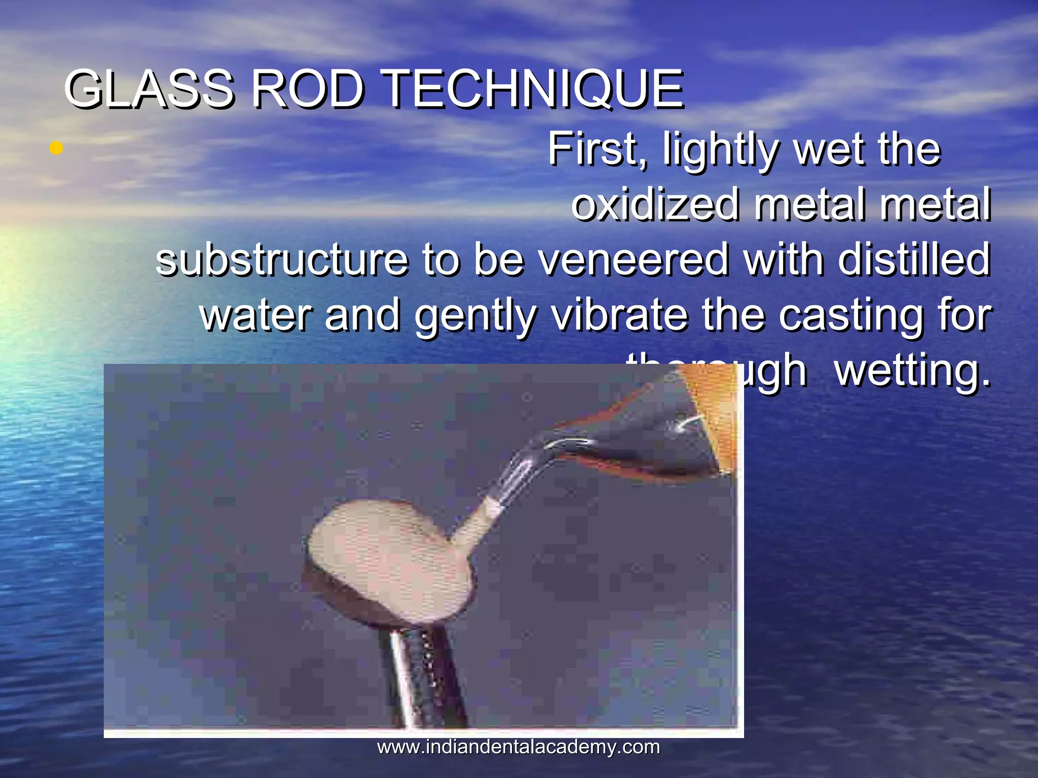 GLASS ROD TECHNIQUEGLASS ROD TECHNIQUE
• First, lightly wet theFirst, lightly wet the
oxidized metal metaloxidized metal metal
substructure to be veneered with distilledsubstructure to be veneered with distilled
water and gently vibrate the casting forwater and gently vibrate the casting for
thorough wetting.thorough wetting.
www.indiandentalacademy.comwww.indiandentalacademy.com
 