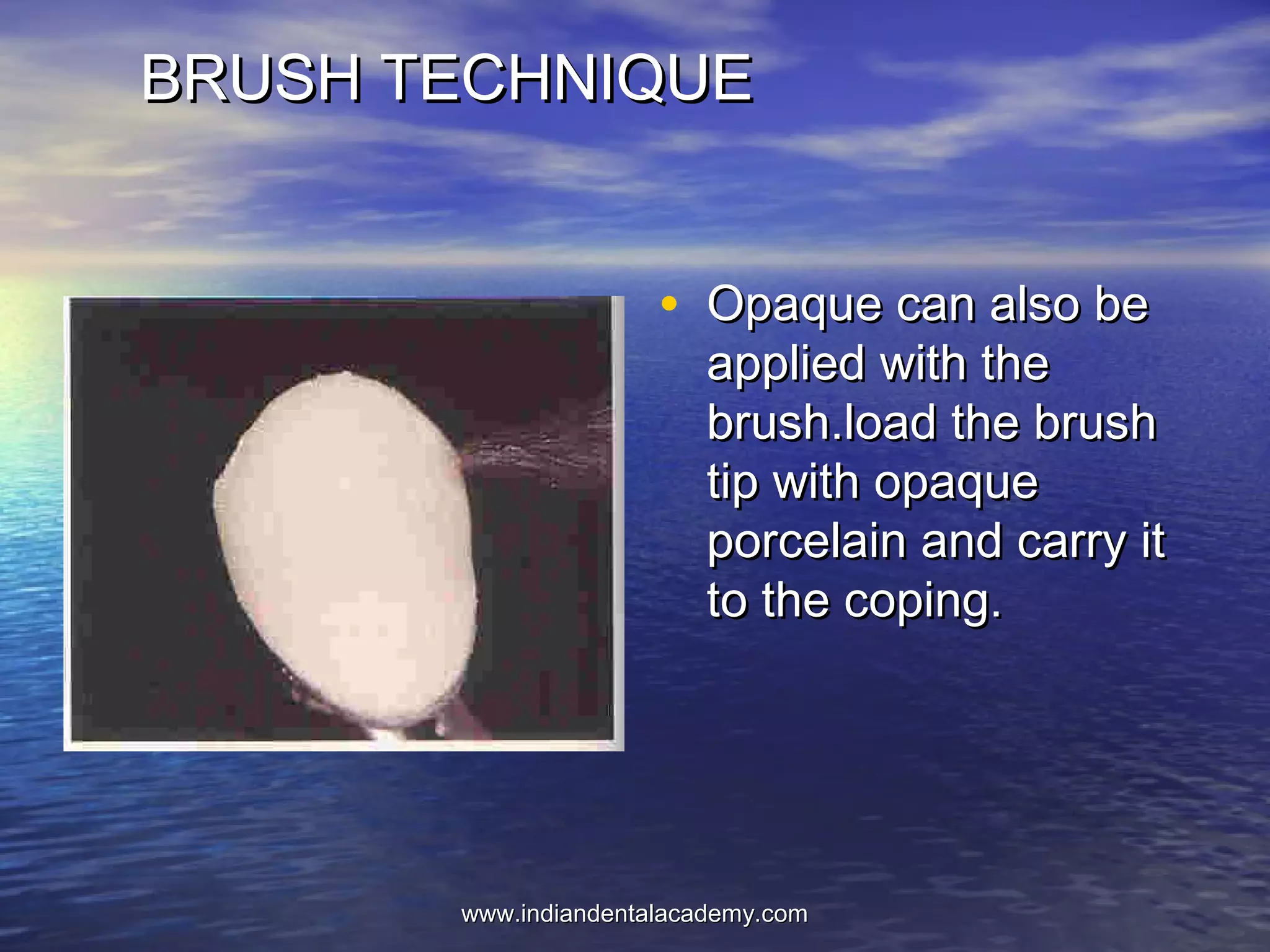BRUSH TECHNIQUEBRUSH TECHNIQUE
• Opaque can also beOpaque can also be
applied with theapplied with the
brush.load the brushbrush.load the brush
tip with opaquetip with opaque
porcelain and carry itporcelain and carry it
to the coping.to the coping.
www.indiandentalacademy.comwww.indiandentalacademy.com
 